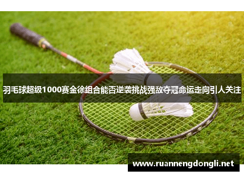 羽毛球超级1000赛金徐组合能否逆袭挑战强敌夺冠命运走向引人关注