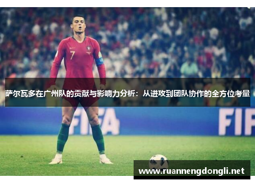 萨尔瓦多在广州队的贡献与影响力分析:从进攻到团队协作的全方位考量 萨尔瓦多在广州队的贡献与影响力分析:从进攻到团队协作的全方位考量