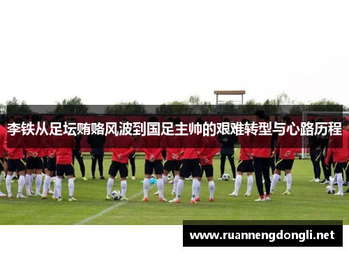 李铁从足坛贿赂风波到国足主帅的艰难转型与心路历程 李铁从足坛贿赂风波到国足主帅的艰难转型与心路历程